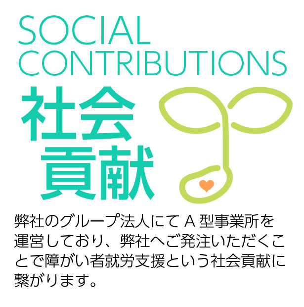 社会貢献 Social Contributions　弊社のグループ法人にてA型事業所を 運営しており、弊社へご発注いただくことで障がい者就労支援という社会貢献に繋がります。